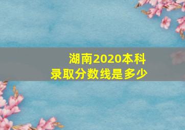 湖南2020本科录取分数线是多少