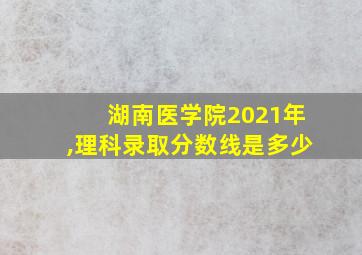 湖南医学院2021年,理科录取分数线是多少