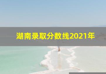 湖南录取分数线2021年