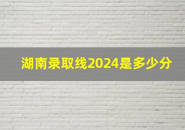 湖南录取线2024是多少分