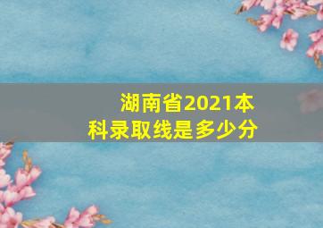 湖南省2021本科录取线是多少分