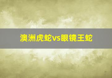 澳洲虎蛇vs眼镜王蛇