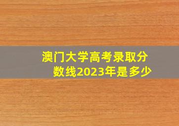 澳门大学高考录取分数线2023年是多少