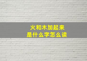 火和木加起来是什么字怎么读