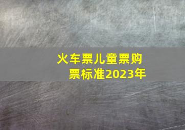 火车票儿童票购票标准2023年