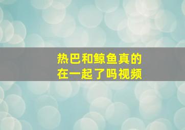 热巴和鲸鱼真的在一起了吗视频