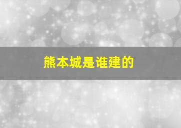 熊本城是谁建的