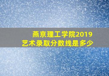 燕京理工学院2019艺术录取分数线是多少