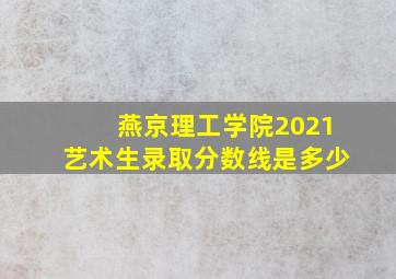 燕京理工学院2021艺术生录取分数线是多少