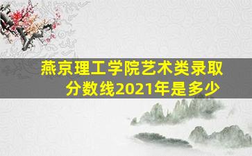 燕京理工学院艺术类录取分数线2021年是多少