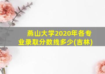 燕山大学2020年各专业录取分数线多少(吉林)