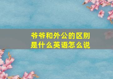 爷爷和外公的区别是什么英语怎么说