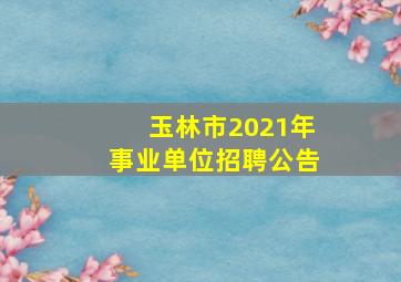 玉林市2021年事业单位招聘公告