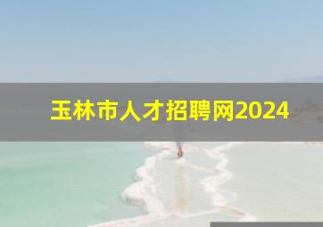 玉林市人才招聘网2024