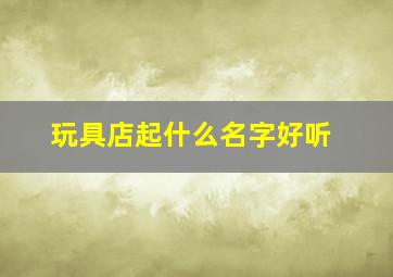 玩具店起什么名字好听