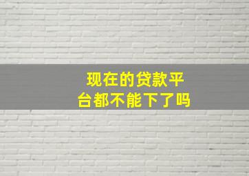 现在的贷款平台都不能下了吗