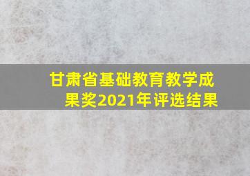 甘肃省基础教育教学成果奖2021年评选结果