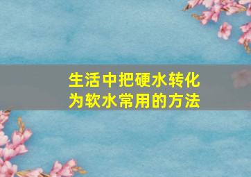 生活中把硬水转化为软水常用的方法