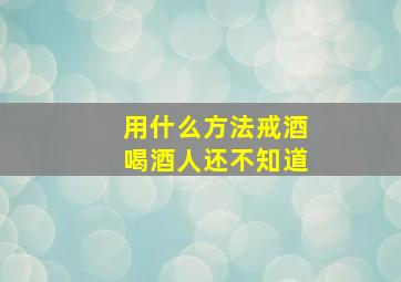 用什么方法戒酒喝酒人还不知道