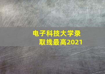 电子科技大学录取线最高2021