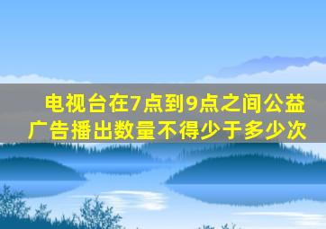 电视台在7点到9点之间公益广告播出数量不得少于多少次