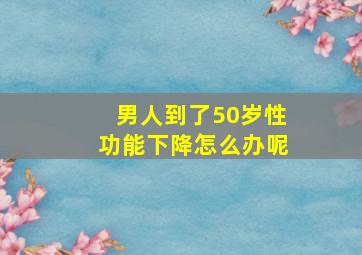 男人到了50岁性功能下降怎么办呢