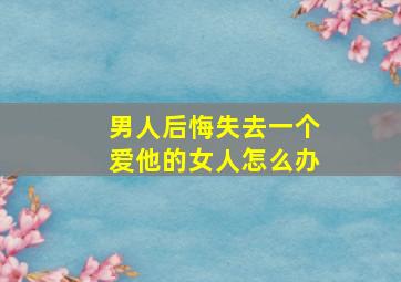 男人后悔失去一个爱他的女人怎么办