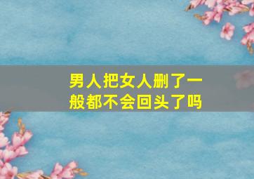 男人把女人删了一般都不会回头了吗