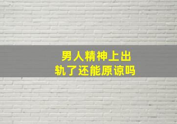 男人精神上出轨了还能原谅吗