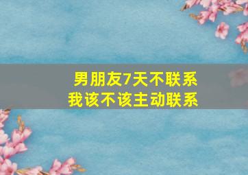 男朋友7天不联系我该不该主动联系