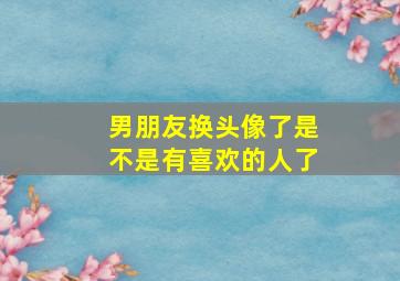 男朋友换头像了是不是有喜欢的人了