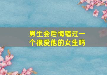 男生会后悔错过一个很爱他的女生吗