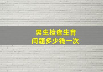 男生检查生育问题多少钱一次