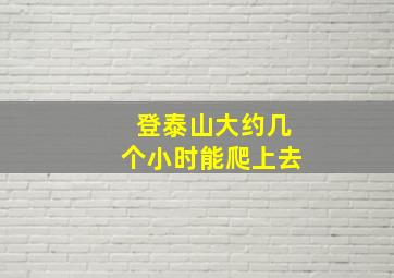 登泰山大约几个小时能爬上去