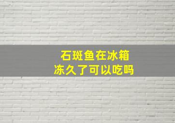 石斑鱼在冰箱冻久了可以吃吗