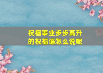 祝福事业步步高升的祝福语怎么说呢