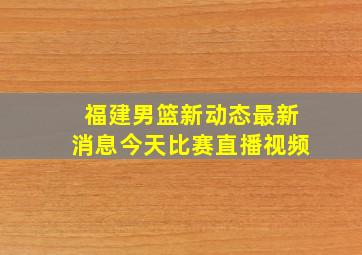 福建男篮新动态最新消息今天比赛直播视频