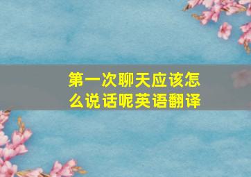 第一次聊天应该怎么说话呢英语翻译