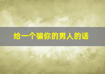 给一个骗你的男人的话