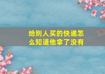 给别人买的快递怎么知道他拿了没有