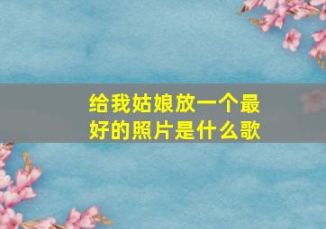 给我姑娘放一个最好的照片是什么歌