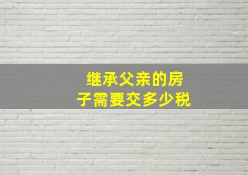 继承父亲的房子需要交多少税