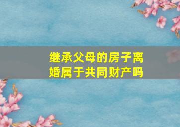 继承父母的房子离婚属于共同财产吗