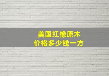 美国红橡原木价格多少钱一方