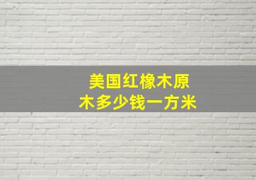 美国红橡木原木多少钱一方米