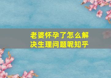 老婆怀孕了怎么解决生理问题呢知乎