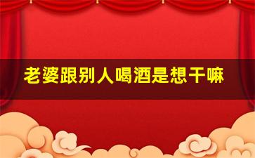 老婆跟别人喝酒是想干嘛