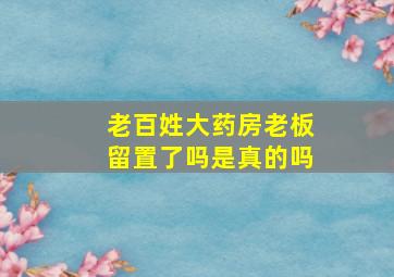 老百姓大药房老板留置了吗是真的吗