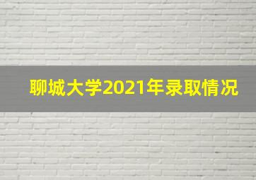 聊城大学2021年录取情况