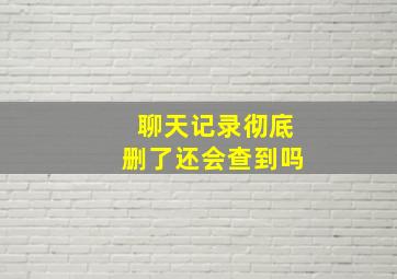 聊天记录彻底删了还会查到吗